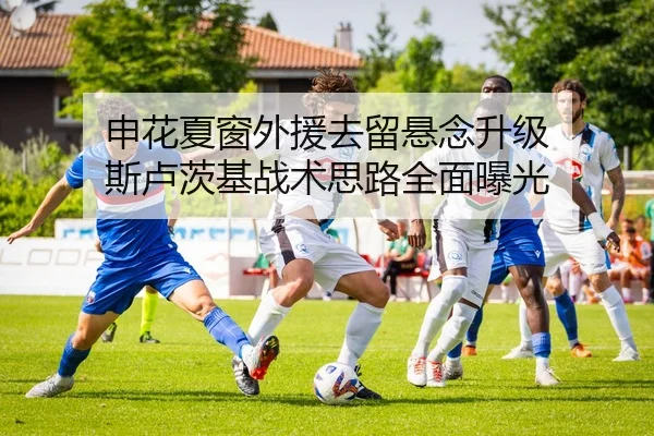 申花夏窗外援去留悬念升级 斯卢茨基战术思路全面曝光